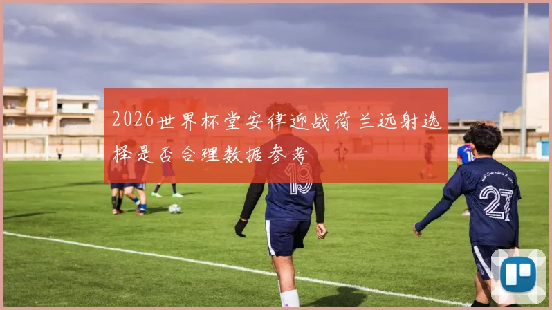 2026世界杯堂安律迎战荷兰远射选择是否合理数据参考