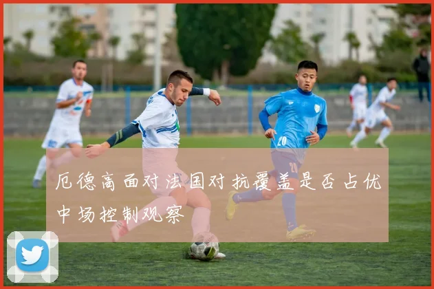 厄德高面对法国对抗覆盖是否占优中场控制观察