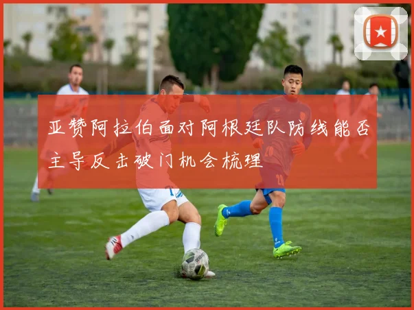 亚赞阿拉伯面对阿根廷队防线能否主导反击破门机会梳理