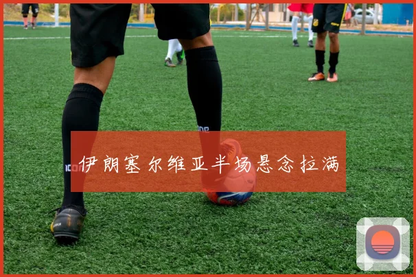 伊朗塞尔维亚半场悬念拉满