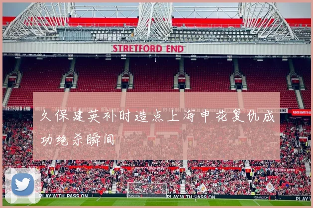 久保建英补时造点上海申花复仇成功绝杀瞬间