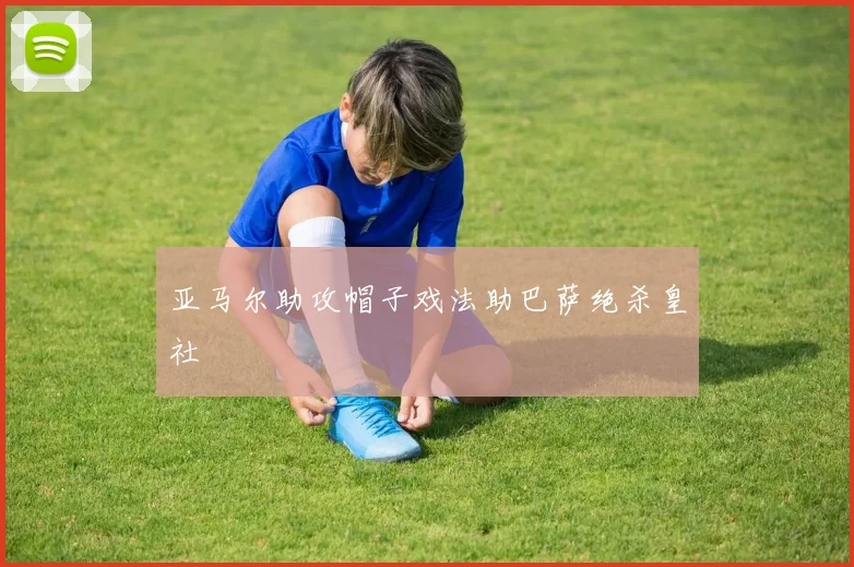 亚马尔助攻帽子戏法助巴萨绝杀皇社
