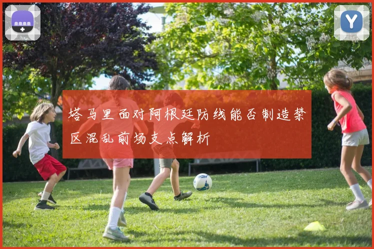 塔马里面对阿根廷防线能否制造禁区混乱前场支点解析