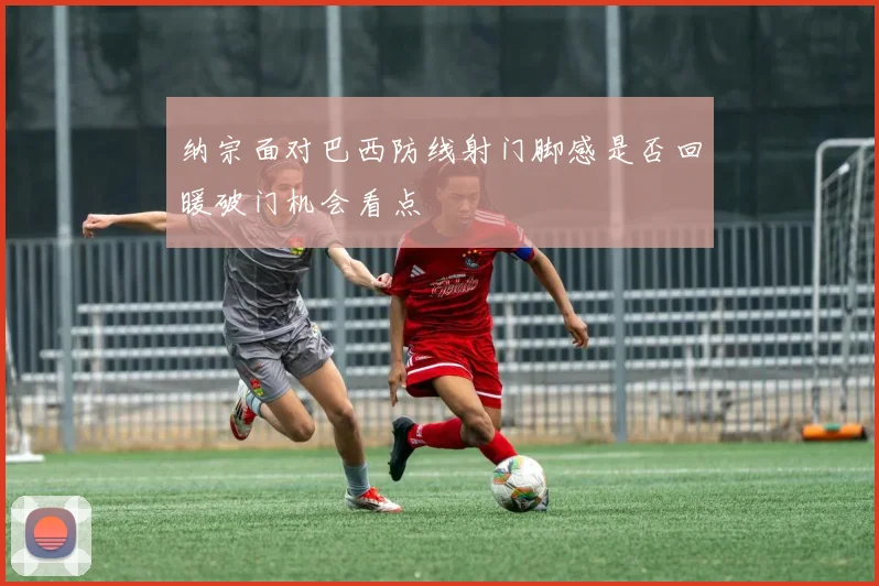 纳宗面对巴西防线射门脚感是否回暖破门机会看点