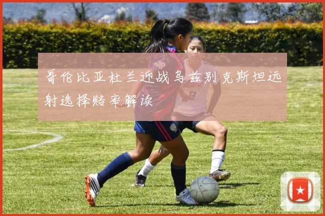 哥伦比亚杜兰迎战乌兹别克斯坦远射选择赔率解读