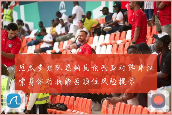 厄瓜多尔队恩纳瓦伦西亚对阵库拉索身体对抗能否顶住风险提示