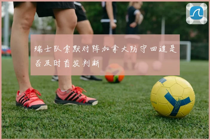 瑞士队索默对阵加拿大防守回追是否及时首发判断