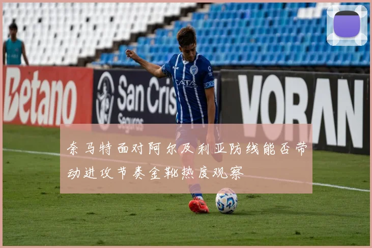奈马特面对阿尔及利亚防线能否带动进攻节奏金靴热度观察