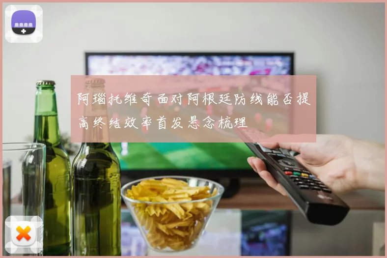 阿瑙托维奇面对阿根廷防线能否提高终结效率首发悬念梳理