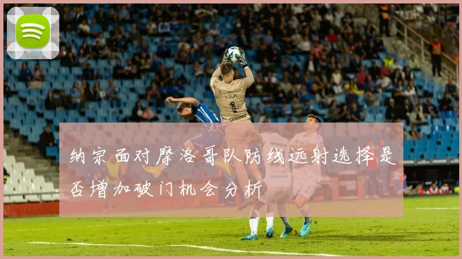 纳宗面对摩洛哥队防线远射选择是否增加破门机会分析
