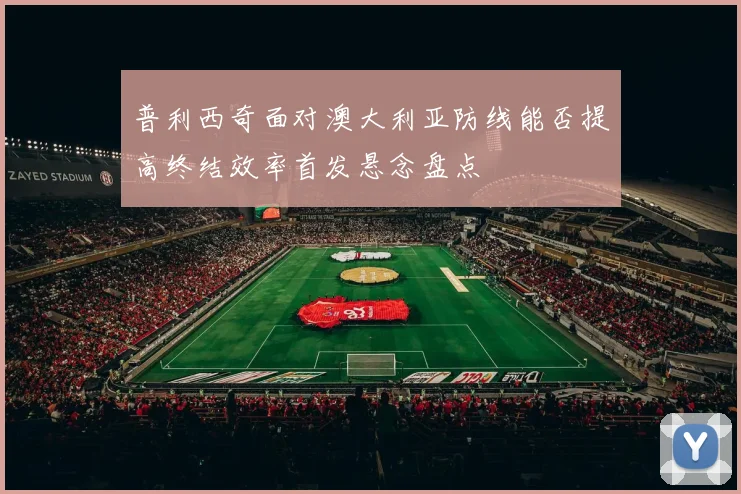 普利西奇面对澳大利亚防线能否提高终结效率首发悬念盘点