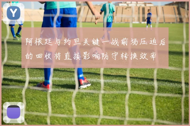 阿根廷与约旦关键一战前场压迫后的回收将直接影响防守转换效率