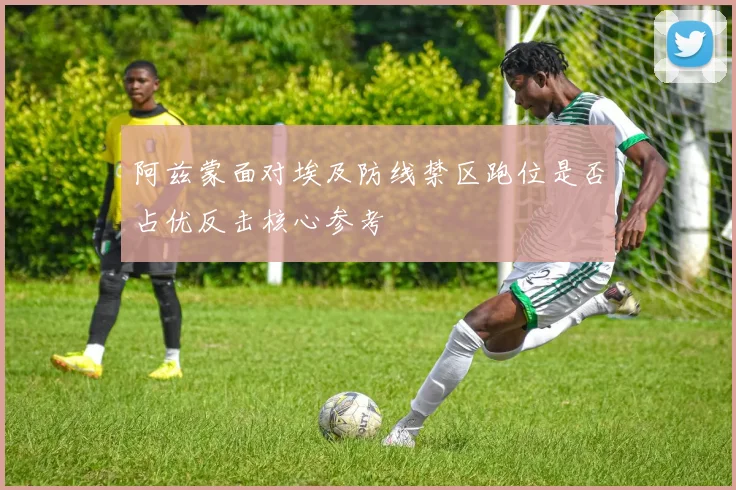 阿兹蒙面对埃及防线禁区跑位是否占优反击核心参考
