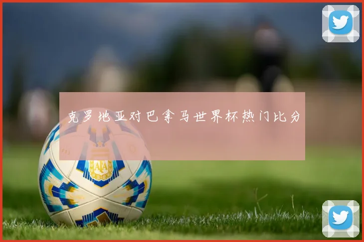 克罗地亚对巴拿马世界杯热门比分