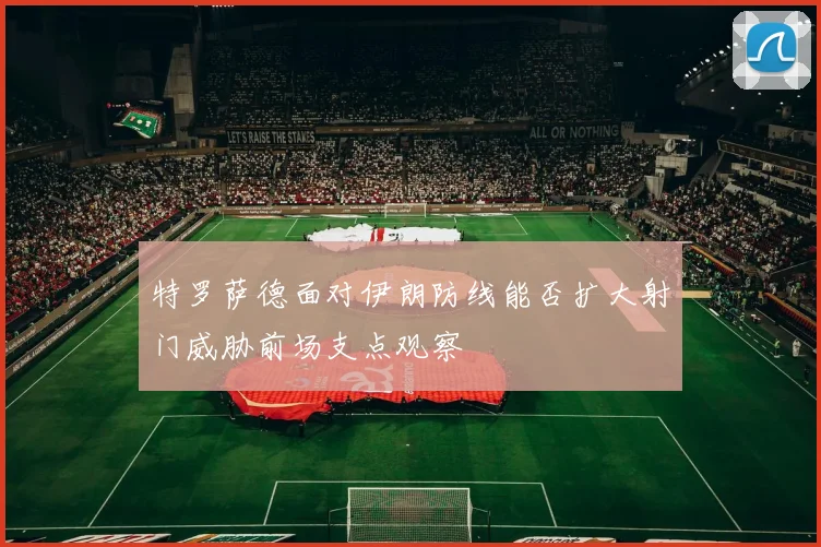 特罗萨德面对伊朗防线能否扩大射门威胁前场支点观察